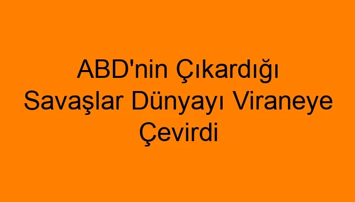 ABD’nin Çıkardığı Savaşlar Dünyayı Viraneye Çevirdi