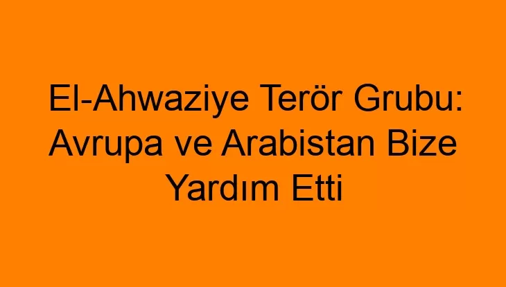 El-Ahwaziye Terör Grubu: Avrupa ve Arabistan Bize Yardım Etti