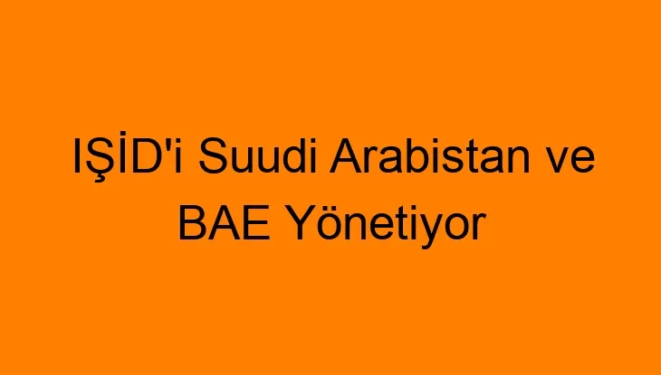 IŞİD’i Suudi Arabistan ve BAE Yönetiyor