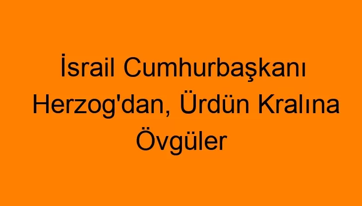 İsrail Cumhurbaşkanı Herzog’dan, Ürdün Kralına Övgüler