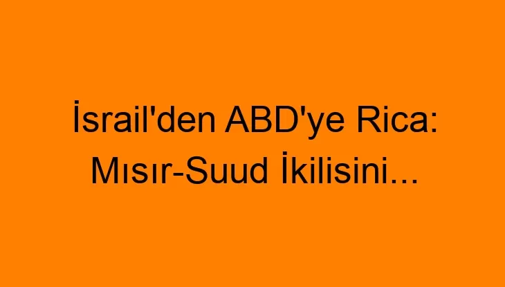 İsrail’den ABD’ye Rica: Mısır-Suud İkilisini…