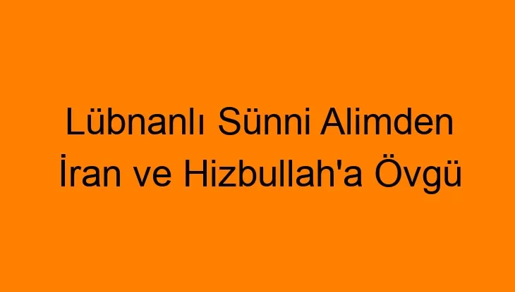 Lübnanlı Sünni Alimden İran ve Hizbullah’a Övgü