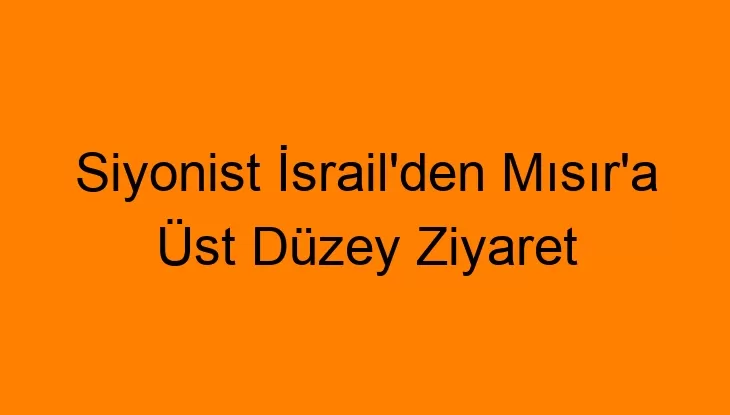 Siyonist İsrail’den Mısır’a Üst Düzey Ziyaret