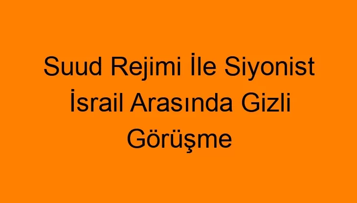 Suud Rejimi İle Siyonist İsrail Arasında Gizli Görüşme