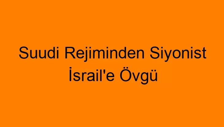 Suudi Rejiminden Siyonist İsrail’e Övgü