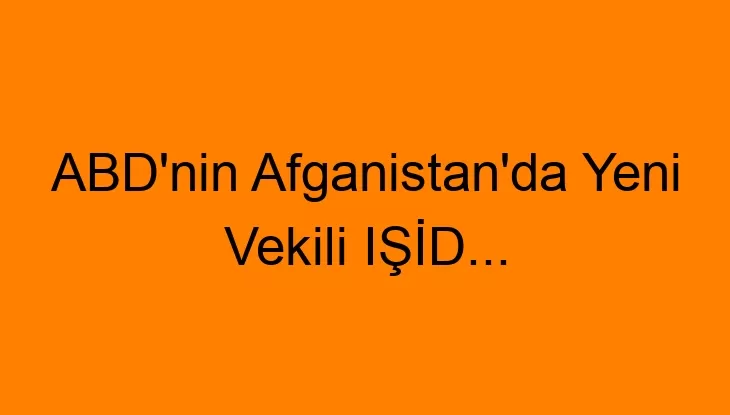 ABD’nin Afganistan’da Yeni Vekili IŞİD…