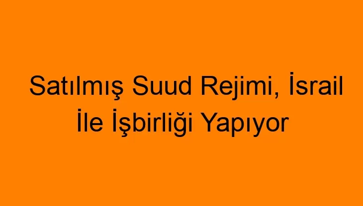 Satılmış Suud Rejimi, İsrail İle İşbirliği Yapıyor